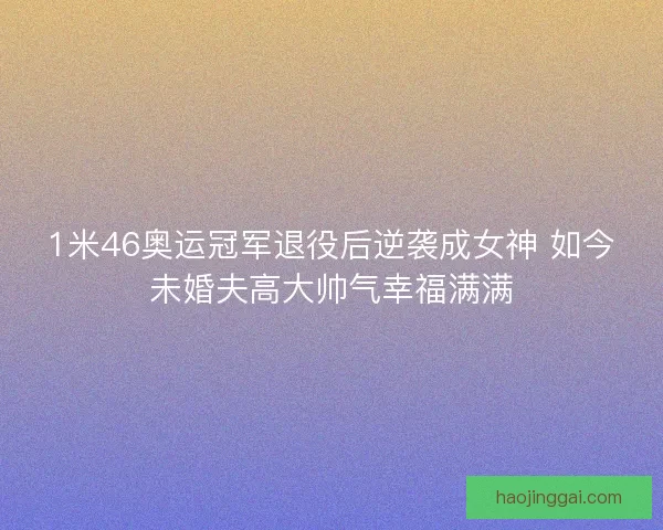 1米46奥运冠军退役后逆袭成女神 如今未婚夫高大帅气幸福满满
