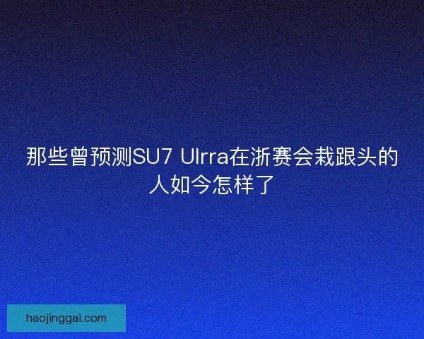那些曾预测SU7 Ulrra在浙赛会栽跟头的人如今怎样了