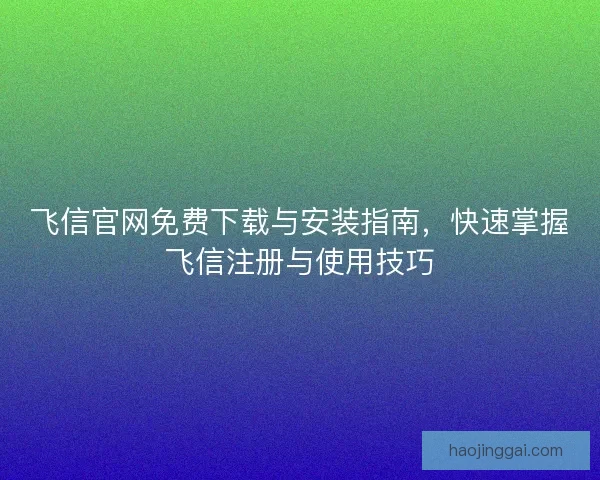 飞信官网免费下载与安装指南，快速掌握飞信注册与使用技巧