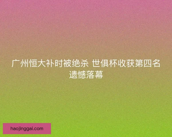 广州恒大补时被绝杀 世俱杯收获第四名遗憾落幕
