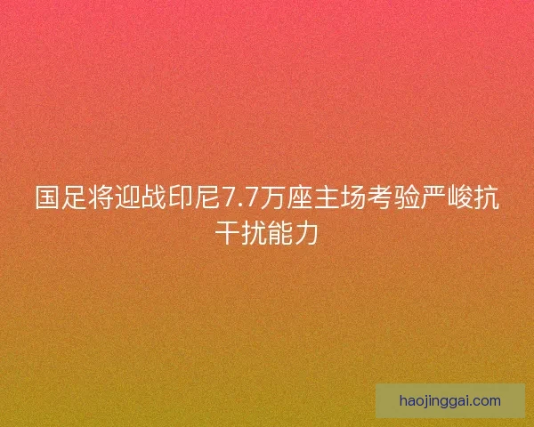 国足将迎战印尼7.7万座主场考验严峻抗干扰能力