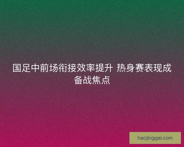 国足中前场衔接效率提升 热身赛表现成备战焦点