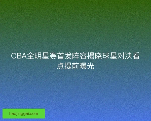 CBA全明星赛首发阵容揭晓球星对决看点提前曝光
