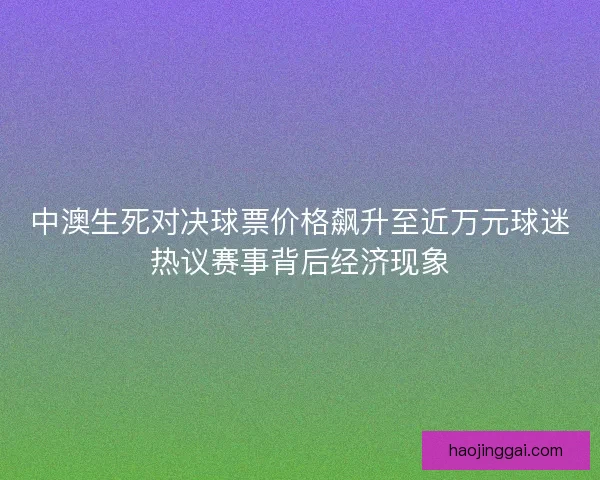 中澳生死对决球票价格飙升至近万元球迷热议赛事背后经济现象