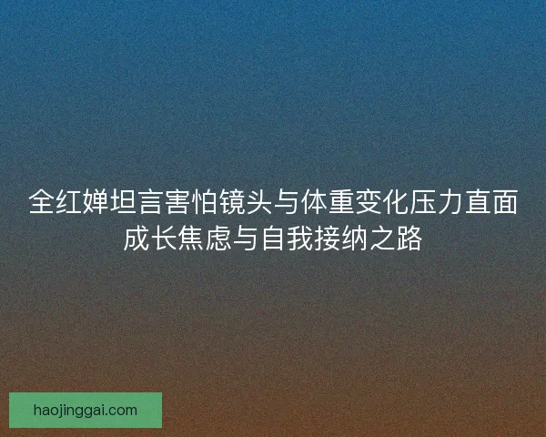 全红婵坦言害怕镜头与体重变化压力直面成长焦虑与自我接纳之路