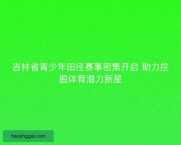 吉林省青少年田径赛事密集开启 助力挖掘体育潜力新星