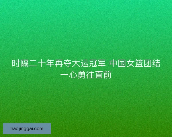 时隔二十年再夺大运冠军 中国女篮团结一心勇往直前