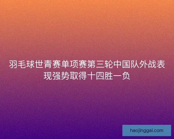 羽毛球世青赛单项赛第三轮中国队外战表现强势取得十四胜一负