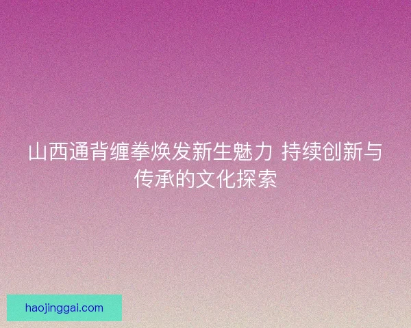 山西通背缠拳焕发新生魅力 持续创新与传承的文化探索