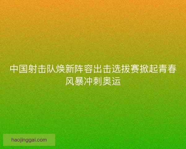 中国射击队焕新阵容出击选拔赛掀起青春风暴冲刺奥运