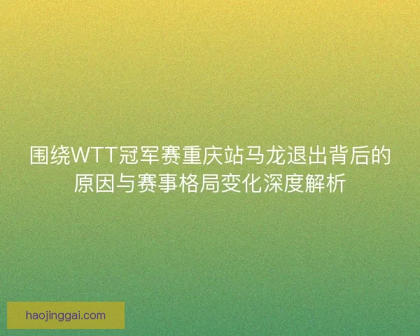 围绕WTT冠军赛重庆站马龙退出背后的原因与赛事格局变化深度解析