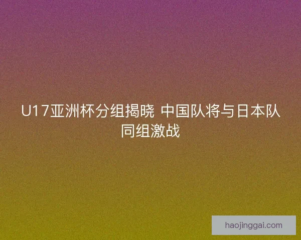 U17亚洲杯分组揭晓 中国队将与日本队同组激战