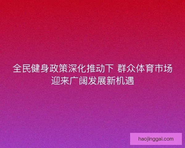 全民健身政策深化推动下 群众体育市场迎来广阔发展新机遇