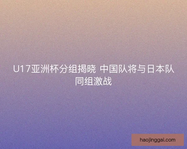 U17亚洲杯分组揭晓 中国队将与日本队同组激战