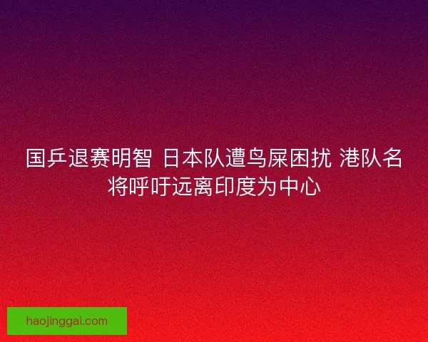 国乒退赛明智 日本队遭鸟屎困扰 港队名将呼吁远离印度为中心