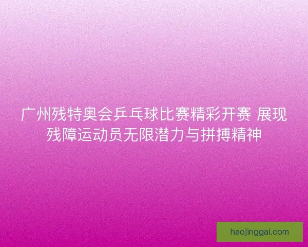 广州残特奥会乒乓球比赛精彩开赛 展现残障运动员无限潜力与拼搏精神